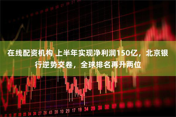 在线配资机构 上半年实现净利润150亿，北京银行逆势交卷，全球排名再升两位