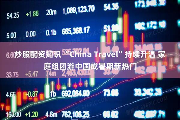 炒股配资知识 “China Travel”持续升温 家庭组团游中国成暑期新热门