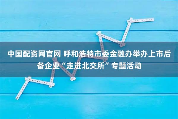中国配资网官网 呼和浩特市委金融办举办上市后备企业“走进北交所”专题活动