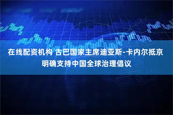 在线配资机构 古巴国家主席迪亚斯-卡内尔抵京 明确支持中国全球治理倡议