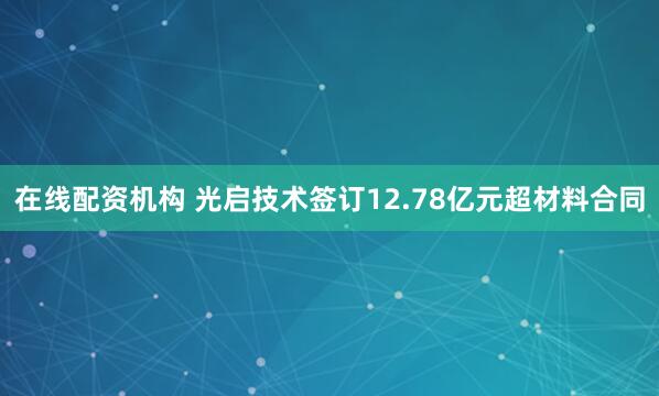 在线配资机构 光启技术签订12.78亿元超材料合同