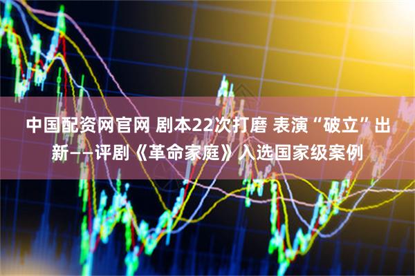 中国配资网官网 剧本22次打磨 表演“破立”出新——评剧《革命家庭》入选国家级案例