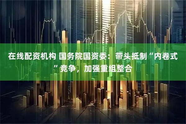 在线配资机构 国务院国资委：带头抵制“内卷式”竞争，加强重组整合