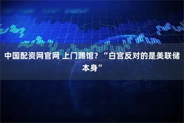中国配资网官网 上门踢馆？“白宫反对的是美联储本身”