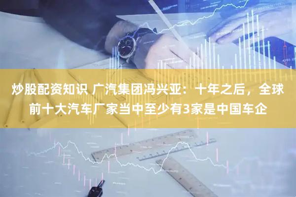 炒股配资知识 广汽集团冯兴亚：十年之后，全球前十大汽车厂家当中至少有3家是中国车企