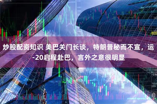 炒股配资知识 美巴关门长谈，特朗普秘而不宣，运-20启程赴巴，言外之意很明显
