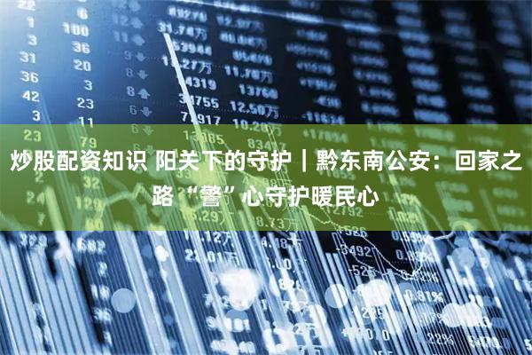 炒股配资知识 阳关下的守护｜黔东南公安：回家之路 “警”心守护暖民心