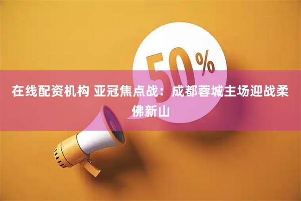 在线配资机构 亚冠焦点战：成都蓉城主场迎战柔佛新山