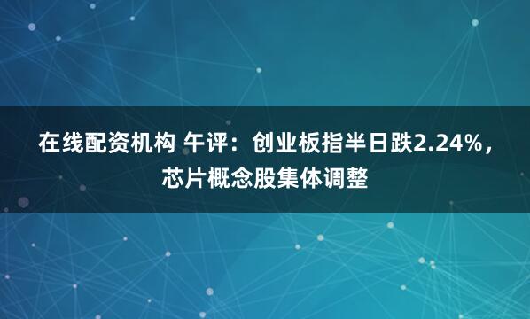 在线配资机构 午评:创业板指半日跌2.24%,芯片概念股集体调整