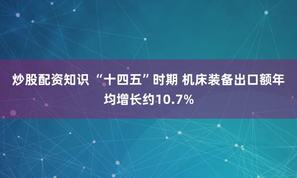 炒股配资知识 “十四五”时期 机床装备出口额年均增长约10.7%