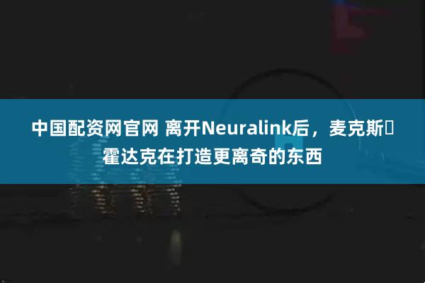 中国配资网官网 离开Neuralink后，麦克斯・霍达克在打造更离奇的东西