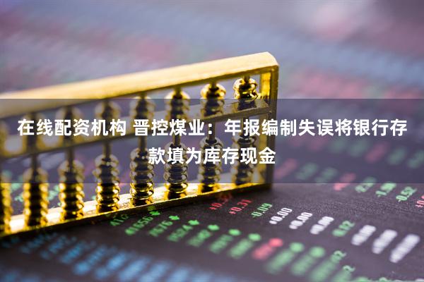 在线配资机构 晋控煤业：年报编制失误将银行存款填为库存现金