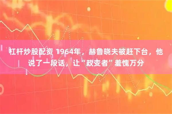 杠杆炒股配资 1964年，赫鲁晓夫被赶下台，他说了一段话，让“政变者”羞愧万分