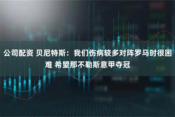公司配资 贝尼特斯：我们伤病较多对阵罗马时很困难 希望那不勒斯意甲夺冠