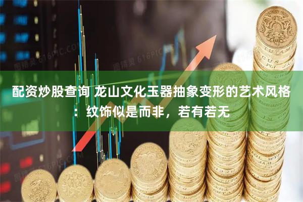 配资炒股查询 龙山文化玉器抽象变形的艺术风格：纹饰似是而非，若有若无