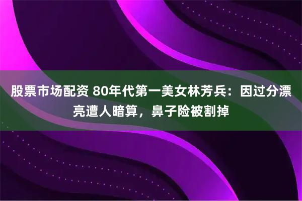 股票市场配资 80年代第一美女林芳兵：因过分漂亮遭人暗算，鼻子险被割掉