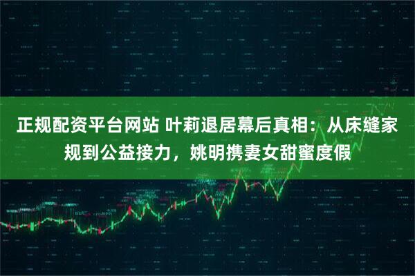 正规配资平台网站 叶莉退居幕后真相：从床缝家规到公益接力，姚明携妻女甜蜜度假