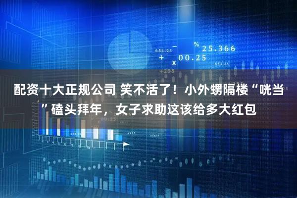 配资十大正规公司 笑不活了！小外甥隔楼“咣当”磕头拜年，女子求助这该给多大红包