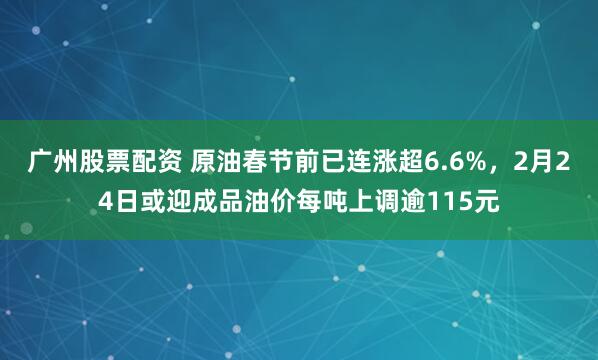 广州股票配资 原油春节前已连涨超6.6%，2月24日或迎成品油价每吨上调逾115元