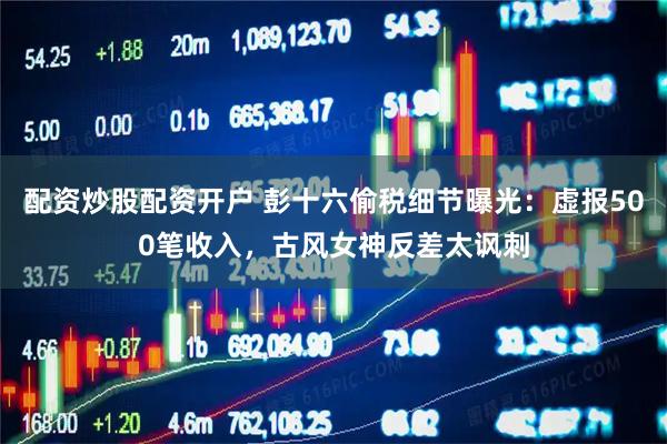 配资炒股配资开户 彭十六偷税细节曝光：虚报500笔收入，古风女神反差太讽刺