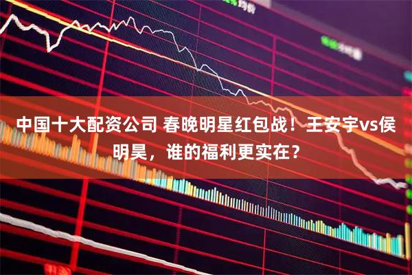 中国十大配资公司 春晚明星红包战！王安宇vs侯明昊，谁的福利更实在？