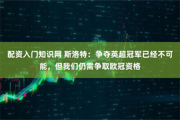 配资入门知识网 斯洛特：争夺英超冠军已经不可能，但我们仍需争取欧冠资格