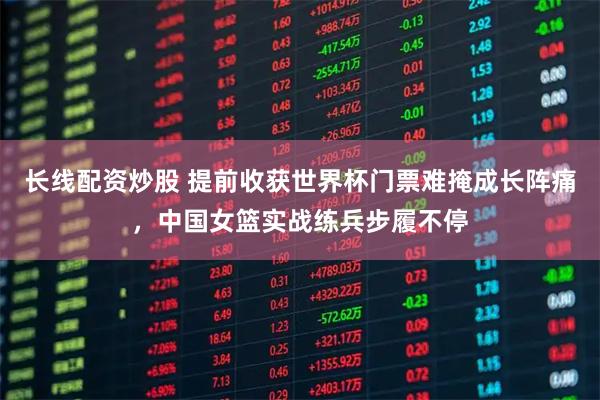 长线配资炒股 提前收获世界杯门票难掩成长阵痛，中国女篮实战练兵步履不停