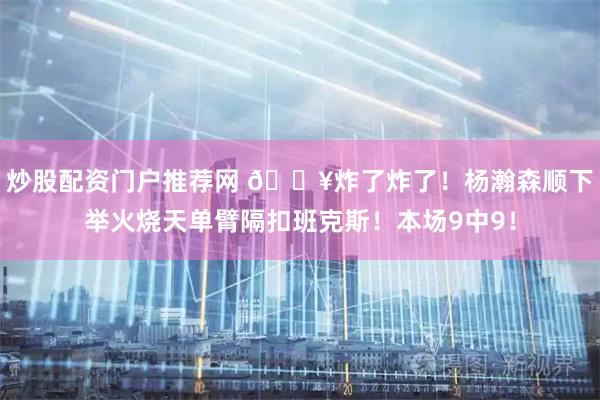 炒股配资门户推荐网 💥炸了炸了！杨瀚森顺下举火烧天单臂隔扣班克斯！本场9中9！