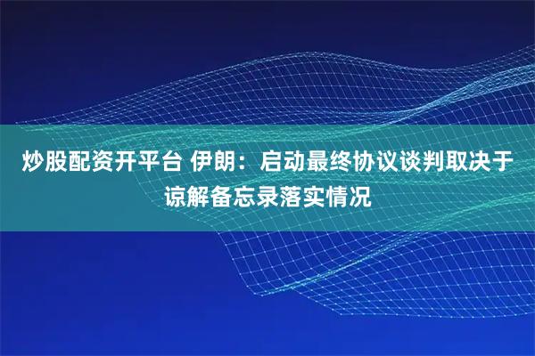 炒股配资开平台 伊朗：启动最终协议谈判取决于谅解备忘录落实情况