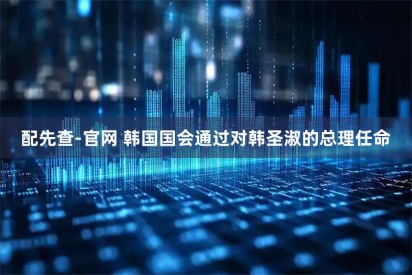 配先查-官网 韩国国会通过对韩圣淑的总理任命