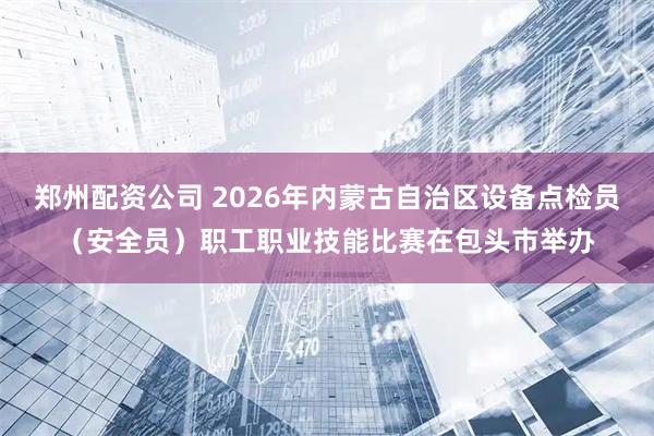 郑州配资公司 2026年内蒙古自治区设备点检员（安全员）职工职业技能比赛在包头市举办