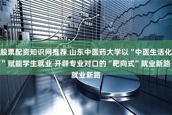 股票配资知识网推荐 山东中医药大学以“中医生活化”赋能学生就业 开辟专业对口的“靶向式”就业新路