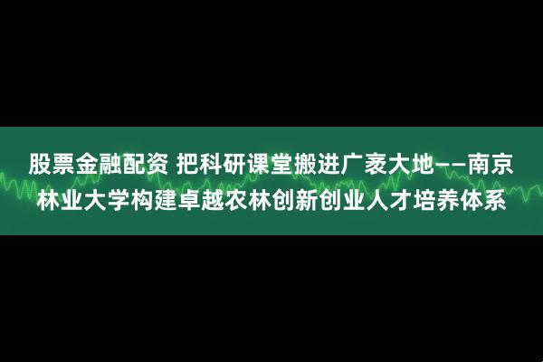 股票金融配资 把科研课堂搬进广袤大地——南京林业大学构建卓越农林创新创业人才培养体系