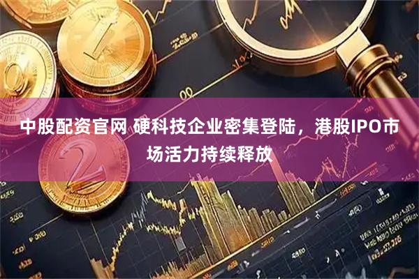 中股配资官网 硬科技企业密集登陆，港股IPO市场活力持续释放