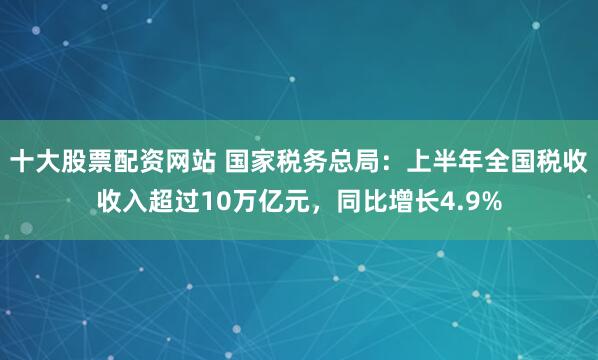 十大股票配资网站 国家税务总局：上半年全国税收收入超过10万亿元，同比增长4.9%